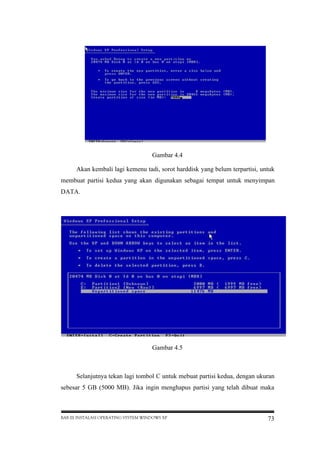 Gambar 4.4
Akan kembali lagi kemenu tadi, sorot harddisk yang belum terpartisi, untuk
membuat partisi kedua yang akan digunakan sebagai tempat untuk menyimpan
DATA.

Gambar 4.5

Selanjutnya tekan lagi tombol C untuk mebuat partisi kedua, dengan ukuran
sebesar 5 GB (5000 MB). Jika ingin menghapus partisi yang telah dibuat maka

BAB III INSTALASI OPERATING SYSTEM WINDOWS XP

73

 