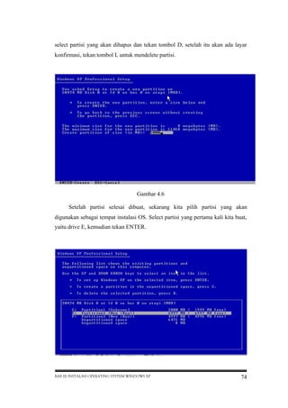 select partisi yang akan dihapus dan tekan tombol D, setelah itu akan ada layar
konfirmasi, tekan tombol L untuk mendelete partisi.

Gambar 4.6
Setelah partisi selesai dibuat, sekarang kita pilih partisi yang akan
digunakan sebagai tempat instalasi OS. Select partisi yang pertama kali kita buat,
yaitu drive E, kemudian tekan ENTER.

BAB III INSTALASI OPERATING SYSTEM WINDOWS XP

74

 
