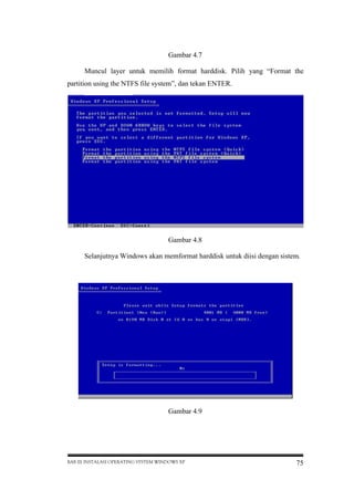 Gambar 4.7
Muncul layer untuk memilih format harddisk. Pilih yang “Format the
partition using the NTFS file system”, dan tekan ENTER.

Gambar 4.8
Selanjutnya Windows akan memformat harddisk untuk diisi dengan sistem.

Gambar 4.9

BAB III INSTALASI OPERATING SYSTEM WINDOWS XP

75

 