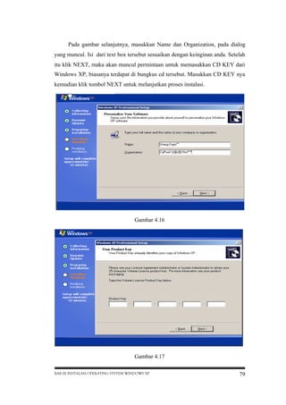 Pada gambar selanjutnya, masukkan Name dan Organization, pada dialog
yang muncul. Isi dari text box tersebut sesuaikan dengan keinginan anda. Setelah
itu klik NEXT, maka akan muncul permintaan untuk memasukkan CD KEY dari
Windows XP, biasanya terdapat di bungkus cd tersebut. Masukkan CD KEY nya
kemudian klik tombol NEXT untuk melanjutkan proses instalasi.

Gambar 4.16

Gambar 4.17
BAB III INSTALASI OPERATING SYSTEM WINDOWS XP

79

 