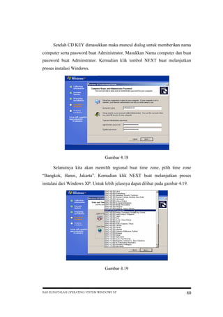Setelah CD KEY dimasukkan maka muncul dialog untuk memberikan nama
computer serta password buat Administrator. Masukkan Nama computer dan buat
password buat Adminstrator. Kemudian klik tombol NEXT buat melanjutkan
proses instalasi Windows.

Gambar 4.18
Selanutnya kita akan memilih regional buat time zone, pilih time zone
“Bangkok, Hanoi, Jakarta”. Kemudian klik NEXT buat melanjutkan proses
instalasi dari Windows XP. Untuk lebih jelasnya dapat dilihat pada gambar 4.19.

Gambar 4.19

BAB III INSTALASI OPERATING SYSTEM WINDOWS XP

80

 