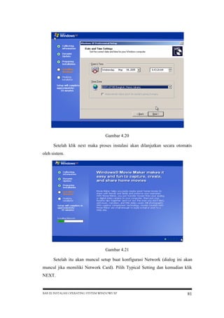 Gambar 4.20
Setelah klik next maka proses instalasi akan dilanjutkan secara otomatis
oleh sistem.

Gambar 4.21
Setelah itu akan muncul setup buat konfigurasi Network (dialog ini akan
muncul jika memiliki Network Card). Pilih Typical Setting dan kemudian klik
NEXT.

BAB III INSTALASI OPERATING SYSTEM WINDOWS XP

81

 