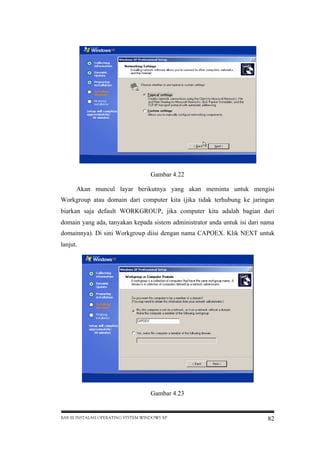 Gambar 4.22
Akan muncul layar berikutnya yang akan meminta untuk mengisi
Workgroup atau domain dari computer kita (jika tidak terhubung ke jaringan
biarkan saja default WORKGROUP, jika computer kita adalah bagian dari
domain yang ada, tanyakan kepada sistem administrator anda untuk isi dari nama
domainnya). Di sini Workgroup diisi dengan nama CAPOEX. Klik NEXT untuk
lanjut.

Gambar 4.23

BAB III INSTALASI OPERATING SYSTEM WINDOWS XP

82

 