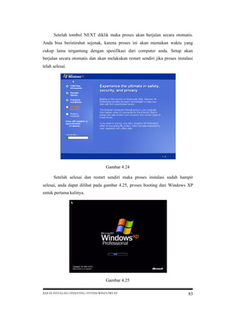 Setelah tombol NEXT diklik maka proses akan berjalan secara otomatis.
Anda bisa beristirahat sejenak, karena proses ini akan memakan waktu yang
cukup lama tergantung dengan spesifikasi dari computer anda. Setup akan
berjalan secara otomatis dan akan melakukan restart sendiri jika proses instalasi
telah selesai.

Gambar 4.24
Setelah selesai dan restart sendiri maka proses instalasi sudah hampir
selesai, anda dapat dilihat pada gambar 4.25, proses booting dari Windows XP
untuk pertama kalinya.

Gambar 4.25
BAB III INSTALASI OPERATING SYSTEM WINDOWS XP

83

 