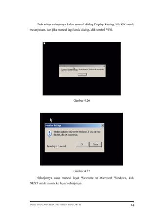 Pada tahap selanjutnya kalau muncul dialog Display Setting, klik OK untuk
melanjutkan, dan jika muncul lagi kotak dialog, klik tombol YES.

Gambar 4.26

Gambar 4.27
Selanjutnya akan muncul layar Welcome to Microsoft Windows, klik
NEXT untuk masuk ke layar selanjutnya.

BAB III INSTALASI OPERATING SYSTEM WINDOWS XP

84

 