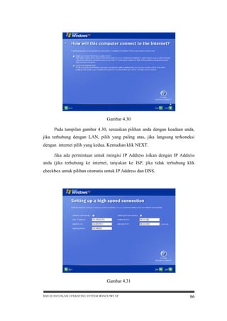 Gambar 4.30
Pada tampilan gambar 4.30, sesuaikan pilihan anda dengan keadaan anda,
jika terhubung dengan LAN, pilih yang paling atas, jika langsung terkoneksi
dengan internet pilih yang kedua. Kemudian klik NEXT.
Jika ada permintaan untuk mengisi IP Address isikan dengan IP Address
anda (jika terhubung ke internet, tanyakan ke ISP, jika tidak terhubung klik
checkbox untuk pilihan otomatis untuk IP Address dan DNS.

Gambar 4.31
BAB III INSTALASI OPERATING SYSTEM WINDOWS XP

86

 