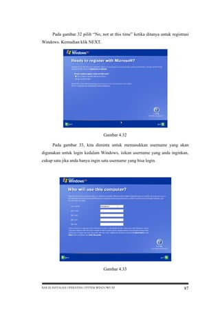Pada gambar 32 pilih “No, not at this time” ketika ditanya untuk registrasi
Windows. Kemudian klik NEXT.

Gambar 4.32
Pada gambar 33, kita diminta untuk memasukkan username yang akan
digunakan untuk login kedalam Windows, isikan username yang anda inginkan,
cukup satu jika anda hanya ingin satu username yang bisa login.

Gambar 4.33

BAB III INSTALASI OPERATING SYSTEM WINDOWS XP

87

 