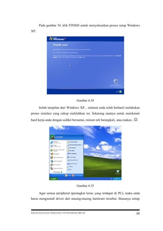 Pada gambar 34, klik FINISH untuk menyelesaikan proses setup Windows
XP.

Gambar 4.34
Inilah tampilan dari Windows XP... selamat anda telah berhasil melakukan
proses instalasi yang cukup melelahkan ini. Sekarang saatnya untuk menikmati
hasil kerja anda dengan sedikit bersantai, minum teh barangkali, atau makan...
.

Gambar 4.35
Agar semua peripheral (perangkat keras yang terdapat di PC), maka anda
harus menginstall driver dari masing-masing hardware tersebut. Biasanya setiap

BAB III INSTALASI OPERATING SYSTEM WINDOWS XP

88

 