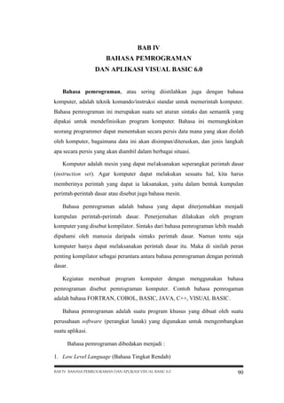 BAB IV
BAHASA PEMROGRAMAN
DAN APLIKASI VISUAL BASIC 6.0
Bahasa pemrograman, atau sering diistilahkan juga dengan bahasa
komputer, adalah teknik komando/instruksi standar untuk memerintah komputer.
Bahasa pemrograman ini merupakan suatu set aturan sintaks dan semantik yang
dipakai untuk mendefinisikan program komputer. Bahasa ini memungkinkan
seorang programmer dapat menentukan secara persis data mana yang akan diolah
oleh komputer, bagaimana data ini akan disimpan/diteruskan, dan jenis langkah
apa secara persis yang akan diambil dalam berbagai situasi.
Komputer adalah mesin yang dapat melaksanakan seperangkat perintah dasar
(instruction set). Agar komputer dapat melakukan sesuatu hal, kita harus
memberinya perintah yang dapat ia laksanakan, yaitu dalam bentuk kumpulan
perintah-perintah dasar atau disebut juga bahasa mesin.
Bahasa pemrograman adalah bahasa yang dapat diterjemahkan menjadi
kumpulan perintah-perintah dasar. Penerjemahan dilakukan oleh program
komputer yang disebut kompilator. Sintaks dari bahasa pemrograman lebih mudah
dipahami oleh manusia daripada sintaks perintah dasar. Namun tentu saja
komputer hanya dapat melaksanakan perintah dasar itu. Maka di sinilah peran
penting kompilator sebagai perantara antara bahasa pemrograman dengan perintah
dasar.
Kegiatan membuat program komputer dengan menggunakan bahasa
pemrograman disebut pemrograman komputer. Contoh bahasa pemrogaman
adalah bahasa FORTRAN, COBOL, BASIC, JAVA, C++, VISUAL BASIC.
Bahasa pemrograman adalah suatu program khusus yang dibuat oleh suatu
perusahaan software (perangkat lunak) yang digunakan untuk mengembangkan
suatu aplikasi.
Bahasa pemrograman dibedakan menjadi :
1. Low Level Language (Bahasa Tingkat Rendah)
BAB IV BAHASA PEMROGRAMAN DAN APLIKASI VISUAL BASIC 6.0

90

 