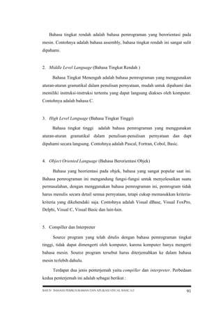 Bahasa tingkat rendah adalah bahasa pemrograman yang berorientasi pada
mesin. Contohnya adalah bahasa assembly, bahasa tingkat rendah ini sangat sulit
dipahami.

2. Middle Level Language (Bahasa Tingkat Rendah )
Bahasa Tingkat Menengah adalah bahasa pemrograman yang menggunakan
aturan-aturan gramatikal dalam penulisan pernyataan, mudah untuk dipahami dan
memiliki instruksi-instruksi tertentu yang dapat langsung diakses oleh komputer.
Contohnya adalah bahasa C.

3. High Level Language (Bahasa Tingkat Tinggi)
Bahasa tingkat tinggi

adalah bahasa pemrograman yang menggunakan

aturan-aturan gramatikal dalam penulisan-penulisan pernyataan dan dapt
dipahami secara langsung. Contohnya adalah Pascal, Fortran, Cobol, Basic.

4. Object Oriented Language (Bahasa Berorientasi Objek)
Bahasa yang beorientasi pada objek, bahasa yang sangat popular saat ini.
Bahasa pemrograman ini mengandung fungsi-fungsi untuk menyelesaikan suatu
permasalahan, dengan menggunakan bahasa pemrograman ini, pemrogram tidak
harus menulis secara detail semua pernyataan, tetapi cukup memasukkan kriteriakriteria yang dikehendaki saja. Contohnya adalah Visual dBase, Visual FoxPro,
Delphi, Visual C, Visual Basic dan lain-lain.

5. Compiller dan Interpreter
Source program yang telah ditulis dengan bahasa pemrograman tingkat
tinggi, tidak dapat dimengerti oleh komputer, karena komputer hanya mengerti
bahasa mesin. Source program tersebut harus diterjemahkan ke dalam bahasa
mesin terlebih dahulu.
Terdapat dua jenis penterjemah yaitu compiller dan interpreter. Perbedaan
kedua penterjemah ini adalah sebagai berikut :
BAB IV BAHASA PEMROGRAMAN DAN APLIKASI VISUAL BASIC 6.0

91

 