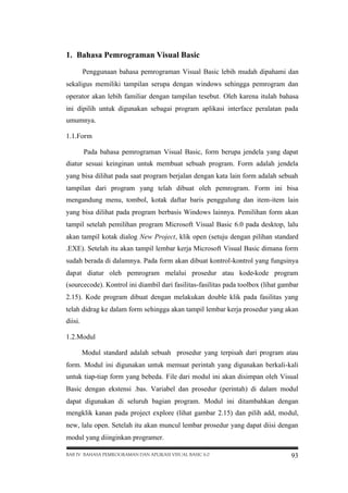 1. Bahasa Pemrograman Visual Basic
Penggunaan bahasa pemrograman Visual Basic lebih mudah dipahami dan
sekaligus memiliki tampilan serupa dengan windows sehingga pemrogram dan
operator akan lebih familiar dengan tampilan tesebut. Oleh karena itulah bahasa
ini dipilih untuk digunakan sebagai program aplikasi interface peralatan pada
umumnya.
1.1.Form
Pada bahasa pemrograman Visual Basic, form berupa jendela yang dapat
diatur sesuai keinginan untuk membuat sebuah program. Form adalah jendela
yang bisa dilihat pada saat program berjalan dengan kata lain form adalah sebuah
tampilan dari program yang telah dibuat oleh pemrogram. Form ini bisa
mengandung menu, tombol, kotak daftar baris penggulung dan item-item lain
yang bisa dilihat pada program berbasis Windows lainnya. Pemilihan form akan
tampil setelah pemilihan program Microsoft Visual Basic 6.0 pada desktop, lalu
akan tampil kotak dialog New Project, klik open (setuju dengan pilihan standard
.EXE). Setelah itu akan tampil lembar kerja Microsoft Visual Basic dimana form
sudah berada di dalamnya. Pada form akan dibuat kontrol-kontrol yang fungsinya
dapat diatur oleh pemrogram melalui prosedur atau kode-kode program
(sourcecode). Kontrol ini diambil dari fasilitas-fasilitas pada toolbox (lihat gambar
2.15). Kode program dibuat dengan melakukan double klik pada fasilitas yang
telah didrag ke dalam form sehingga akan tampil lembar kerja prosedur yang akan
diisi.
1.2.Modul
Modul standard adalah sebuah prosedur yang terpisah dari program atau
form. Modul ini digunakan untuk memuat perintah yang digunakan berkali-kali
untuk tiap-tiap form yang bebeda. File dari modul ini akan disimpan oleh Visual
Basic dengan ekstensi .bas. Variabel dan prosedur (perintah) di dalam modul
dapat digunakan di seluruh bagian program. Modul ini ditambahkan dengan
mengklik kanan pada project explore (lihat gambar 2.15) dan pilih add, modul,
new, lalu open. Setelah itu akan muncul lembar prosedur yang dapat diisi dengan
modul yang diinginkan programer.
BAB IV BAHASA PEMROGRAMAN DAN APLIKASI VISUAL BASIC 6.0

93

 