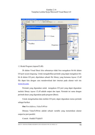 Gambar 2.16
Tampilan Lembar Kerja Microsoft Visual Basic 6.0

Project Explore

Form

ToolBox
Properties

1.3.Kode Program (inpout32.dll)
Di dalam Visual Basic kita sebenarnya tidak bisa mengakses bit-bit dalam
I/O port secara langsung. Untuk mengaktifkan perintah yang dapat mengakses bitbit di dalam I/O port, diperlukan sebuah file library yang bernama Inpout 32.dll
file dapat kita dengan cara mendownload dari internet pada alamat web site
www.Ivr.com.
Perintah yang digunakan untuk mengakses I/O port yang dapat digunakan
melalui library inpout 32.dll adalah output dan input. Perintah ini sama dengan
perintah dasar yang digunakan pada program Qbasic.
Untuk mengeluarkan data melalui I/O port, dapat digunakan rumus perintah
sebagai berikut.
Out PortAddress, ValueToWrite
Dimana ValueToWrite adalah sebuah variable yang menentukan alamat
output ke port parallel.
Contoh : Out&h378,&h55
BAB IV BAHASA PEMROGRAMAN DAN APLIKASI VISUAL BASIC 6.0

94

 