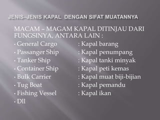 MACAM – MAGAM KAPAL DITINJAU DARI
FUNGSINYA, ANTARA LAIN :
• General Cargo : Kapal barang
• Passanger Ship : Kapal penumpang
• Tanker Ship : Kapal tanki minyak
• Container Ship : Kapal peti kemas
• Bulk Carrier : Kapal muat biji-bijian
• Tug Boat : Kapal pemandu
• Fishing Vessel : Kapal ikan
• Dll
 