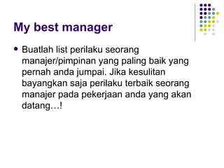 My best manager
   Buatlah list perilaku seorang
    manajer/pimpinan yang paling baik yang
    pernah anda jumpai. Jika kesulitan
    bayangkan saja perilaku terbaik seorang
    manajer pada pekerjaan anda yang akan
    datang…!
 