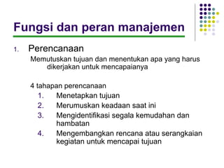 Fungsi dan peran manajemen
1.   Perencanaan
     Memutuskan tujuan dan menentukan apa yang harus
        dikerjakan untuk mencapaianya

     4 tahapan perencanaan
        1.   Menetapkan tujuan
        2.   Merumuskan keadaan saat ini
        3.   Mengidentifikasi segala kemudahan dan
             hambatan
        4.   Mengembangkan rencana atau serangkaian
             kegiatan untuk mencapai tujuan
 