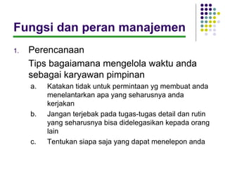 Fungsi dan peran manajemen
1.   Perencanaan
     Tips bagaiamana mengelola waktu anda
     sebagai karyawan pimpinan
     a.   Katakan tidak untuk permintaan yg membuat anda
          menelantarkan apa yang seharusnya anda
          kerjakan
     b.   Jangan terjebak pada tugas-tugas detail dan rutin
          yang seharusnya bisa didelegasikan kepada orang
          lain
     c.   Tentukan siapa saja yang dapat menelepon anda
 