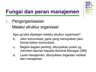 Fungsi dan peran manajemen
1.   Pengorganisasian
     Melalui struktur organisasi
     Apa yg bisa dipelajari melalui struktur organisasi?
     b. Jalur komunikasi; garis yang menujukkan jalur
          formal dalam komunikasi
     c.   Bagian-bagian penting; ditunjukkan posisi yg
          memberi laporan kepada General Manager (GM)
     d. Level manajemen; ditunjukkan tingkatan vertikal
          dari manajemen
 