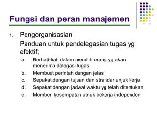 Fungsi dan peran manajemen
1.   Pengorganisasian
     Panduan untuk pendelegasian tugas yg
     efektif;
     a.   Berhati-hati dalam memilih orang yg akan
          menerima delegasi tugas
     b.   Membuat perintah dengan jelas
     c.   Sepakat dengan tujuan dan strandar unjuk kerja
     d.   Sepakat dengan jadwal waktu yg telah ditentukan
     e.   Memberi kesempatan utnuk bekerja independen
 