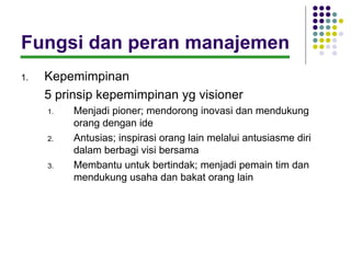 Fungsi dan peran manajemen
1.   Kepemimpinan
     5 prinsip kepemimpinan yg visioner
     1.   Menjadi pioner; mendorong inovasi dan mendukung
          orang dengan ide
     2.   Antusias; inspirasi orang lain melalui antusiasme diri
          dalam berbagi visi bersama
     3.   Membantu untuk bertindak; menjadi pemain tim dan
          mendukung usaha dan bakat orang lain
 