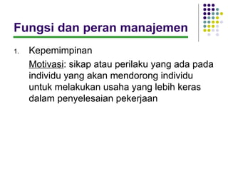 Fungsi dan peran manajemen
1.   Kepemimpinan
     Motivasi: sikap atau perilaku yang ada pada
     individu yang akan mendorong individu
     untuk melakukan usaha yang lebih keras
     dalam penyelesaian pekerjaan
 