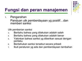 Fungsi dan peran manajemen
1.    Pengarahan
      Panduan utk pemberdayaan yg positif…dan
      memberi sanksi

     Utk pemberian sanksi
     3.   Beritahu bahwa yang dilakukan adalah salah
     4.   Beritahu bahwa yang dilakukan adalah benar
     5.   Yakinkan bahwa sanksi yg diberikan sesuai dengan
          perilaku
     6.   Beritahukan sanksi tersebut secara pribadi
     7.   Ikuti peraturan yg ada dan pemberdayaan tambahan
 