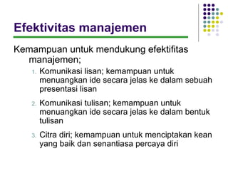 Efektivitas manajemen
Kemampuan untuk mendukung efektifitas
  manajemen;
   1.   Komunikasi lisan; kemampuan untuk
        menuangkan ide secara jelas ke dalam sebuah
        presentasi lisan
   2.   Komunikasi tulisan; kemampuan untuk
        menuangkan ide secara jelas ke dalam bentuk
        tulisan
   3.   Citra diri; kemampuan untuk menciptakan kean
        yang baik dan senantiasa percaya diri
 
