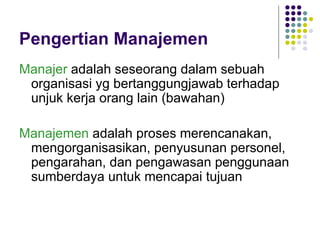 Pengertian Manajemen
Manajer adalah seseorang dalam sebuah
 organisasi yg bertanggungjawab terhadap
 unjuk kerja orang lain (bawahan)

Manajemen adalah proses merencanakan,
 mengorganisasikan, penyusunan personel,
 pengarahan, dan pengawasan penggunaan
 sumberdaya untuk mencapai tujuan
 
