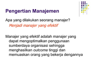Pengertian Manajemen
Apa yang dilakukan seorang manajer?
 Menjadi manajer yang efektif

Manajer yang efektif adalah manajer yang
 dapat mengoptimalkan penggunaan
 sumberdaya organisasi sehingga
 menghasilkan outcome tinggi dan
 memuaskan orang yang bekerja dengannya
 
