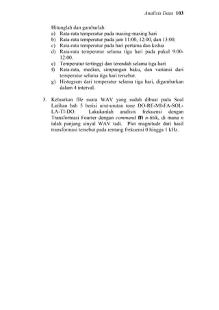 Analisis Data 103
Hitunglah dan gambarlah:
a) Rata-rata temperatur pada masing-masing hari
b) Rata-rata temperatur pada jam 11:00, 12:00, dan 13:00.
c) Rata-rata temperatur pada hari pertama dan kedua
d) Rata-rata temperatur selama tiga hari pada pukul 9:00-
12:00.
e) Temperatur tertinggi dan terendah selama tiga hari
f) Rata-rata, median, simpangan baku, dan variansi dari
temperatur selama tiga hari tersebut.
g) Histogram dari temperatur selama tiga hari, digambarkan
dalam 4 interval.
3. Keluarkan file suara WAV yang sudah dibuat pada Soal
Latihan bab 5 berisi urut-urutan tone DO-RE-MI-FA-SOL-
LA-TI-DO. Lakukanlah analisis frekuensi dengan
Transformasi Fourier dengan command fft n-titik, di mana n
ialah panjang sinyal WAV tadi. Plot magnitude dari hasil
transformasi tersebut pada rentang frekuensi 0 hingga 1 kHz.
 