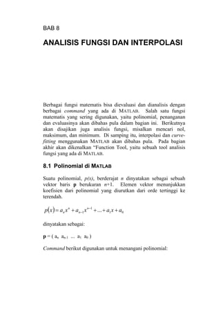 BAB 8
ANALISIS FUNGSI DAN INTERPOLASI
Berbagai fungsi matematis bisa dievaluasi dan dianalisis dengan
berbagai command yang ada di MATLAB. Salah satu fungsi
matematis yang sering digunakan, yaitu polinomial, penanganan
dan evaluasinya akan dibahas pula dalam bagian ini. Berikutnya
akan disajikan juga analisis fungsi, misalkan mencari nol,
maksimum, dan minimum. Di samping itu, interpolasi dan curve-
fitting menggunakan MATLAB akan dibahas pula. Pada bagian
akhir akan dikenalkan “Function Tool, yaitu sebuah tool analisis
fungsi yang ada di MATLAB.
8.1 Polinomial di MATLAB
Suatu polinomial, p(x), berderajat n dinyatakan sebagai sebuah
vektor baris p berukuran n+1. Elemen vektor menunjukkan
koefisien dari polinomial yang diurutkan dari orde tertinggi ke
terendah.
( ) 01
1
1 ... axaxaxaxp n
n
n
n ++++= −
−
dinyatakan sebagai:
p = ( an an-1 ... a1 a0 )
Command berikut digunakan untuk menangani polinomial:
 