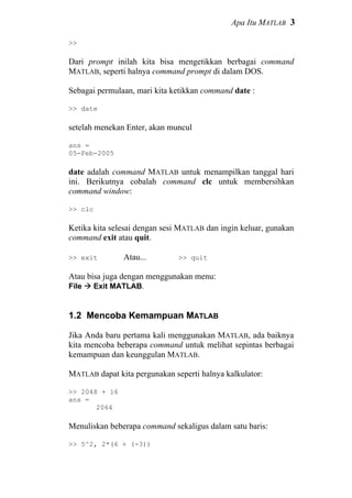 Apa Itu MATLAB 3
>>
Dari prompt inilah kita bisa mengetikkan berbagai command
MATLAB, seperti halnya command prompt di dalam DOS.
Sebagai permulaan, mari kita ketikkan command date :
>> date
setelah menekan Enter, akan muncul
ans =
05-Feb-2005
date adalah command MATLAB untuk menampilkan tanggal hari
ini. Berikutnya cobalah command clc untuk membersihkan
command window:
>> clc
Ketika kita selesai dengan sesi MATLAB dan ingin keluar, gunakan
command exit atau quit.
>> exit Atau... >> quit
Atau bisa juga dengan menggunakan menu:
File Exit MATLAB.
1.2 Mencoba Kemampuan MATLAB
Jika Anda baru pertama kali menggunakan MATLAB, ada baiknya
kita mencoba beberapa command untuk melihat sepintas berbagai
kemampuan dan keunggulan MATLAB.
MATLAB dapat kita pergunakan seperti halnya kalkulator:
>> 2048 + 16
ans =
2064
Menuliskan beberapa command sekaligus dalam satu baris:
>> 5^2, 2*(6 + (-3))
 