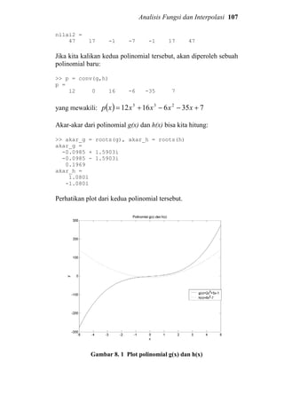 Analisis Fungsi dan Interpolasi 107
nilai2 =
47 17 -1 -7 -1 17 47
Jika kita kalikan kedua polinomial tersebut, akan diperoleh sebuah
polinomial baru:
>> p = conv(g,h)
p =
12 0 16 -6 -35 7
yang mewakili: ( ) 73561612 235
+−−+= xxxxxp
Akar-akar dari polinomial g(x) dan h(x) bisa kita hitung:
>> akar_g = roots(g), akar_h = roots(h)
akar_g =
-0.0985 + 1.5903i
-0.0985 - 1.5903i
0.1969
akar_h =
1.0801
-1.0801
Perhatikan plot dari kedua polinomial tersebut.
Gambar 8. 1 Plot polinomial g(x) dan h(x)
 