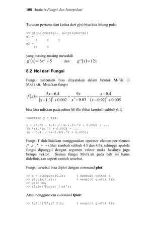 108 Analisis Fungsi dan Interpolasi
Turunan pertama dan kedua dari g(x) bisa kita hitung pula:
>> g1=polyder(g), g2=polyder(g1)
g1 =
6 0 5
g2 =
12 0
yang masing-masing mewakili
( ) 56' 2
+= xxg dan ( ) xxg 12'' =
8.2 Nol dari Fungsi
Fungsi matematis bisa dinyatakan dalam bentuk M-file di
MATLAB. Misalkan fungsi
( )
( ) ( ) 005.092.0
4.0
03.0
9
002.03.1
4.65
232
+−
−
−
+
+
+−
−
=
x
x
x
x
x
x
xf
bisa kita tuliskan pada editor M-file (lihat kembali subbab 6.1)
function y = f(x)
y = (5.*x - 6.4)./((x-1.3).^2 + 0.002) + ...
(9.*x)./(x.^3 + 0.003) - ...
(x - 0.4)./((x-0.92).^2 + 0.005);
Fungsi f didefinisikan menggunakan operator elemen-per-elemen
.* ./ .^ + − (lihat kembali subbab 4.5 dan 4.6), sehingga apabila
fungsi dipanggil dengan argumen vektor maka hasilnya juga
berupa vektor. Semua fungsi MATLAB pada bab ini harus
didefinisikan seperti contoh tersebut.
Fungsi tersebut bisa diplot dengan command plot:
>> x = linspace(0,2); % membuat vektor x
>> plot(x,f(x)); % memplot grafik f(x)
>> grid on;
>> title(‘Fungsi f(x)’);
Atau menggunakan command fplot:
>> fplot(‘f’,[0 2]); % memplot grafik f(x)
 
