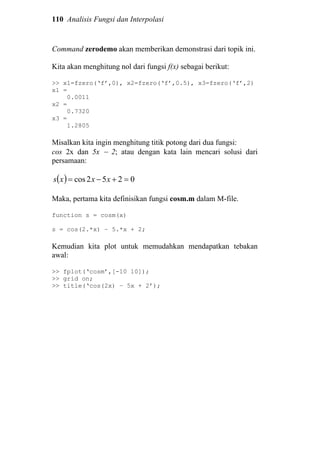110 Analisis Fungsi dan Interpolasi
Command zerodemo akan memberikan demonstrasi dari topik ini.
Kita akan menghitung nol dari fungsi f(x) sebagai berikut:
>> x1=fzero(‘f’,0), x2=fzero(‘f’,0.5), x3=fzero(‘f’,2)
x1 =
0.0011
x2 =
0.7320
x3 =
1.2805
Misalkan kita ingin menghitung titik potong dari dua fungsi:
cos 2x dan 5x − 2; atau dengan kata lain mencari solusi dari
persamaan:
( ) 0252cos =+−= xxxs
Maka, pertama kita definisikan fungsi cosm.m dalam M-file.
function s = cosm(x)
s = cos(2.*x) – 5.*x + 2;
Kemudian kita plot untuk memudahkan mendapatkan tebakan
awal:
>> fplot(‘cosm’,[-10 10]);
>> grid on;
>> title(‘cos(2x) – 5x + 2’);
 