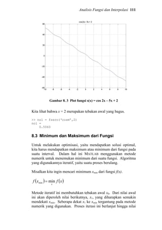 Analisis Fungsi dan Interpolasi 111
Gambar 8. 3 Plot fungsi s(x) = cos 2x – 5x + 2
Kita lihat bahwa x = 2 merupakan tebakan awal yang bagus.
>> nol = fzero(‘cosm’,2)
nol =
0.5060
8.3 Minimum dan Maksimum dari Fungsi
Untuk melakukan optimisasi, yaitu mendapatkan solusi optimal,
kita harus mendapatkan maksimum atau minimum dari fungsi pada
suatu interval. Dalam hal ini MATLAB menggunakan metode
numerik untuk menemukan minimum dari suatu fungsi. Algoritma
yang digunakannya iteratif, yaitu suatu proses berulang.
Misalkan kita ingin mencari minimum xmin dari fungsi f(x).
( ) ( )xfxf
x
minmin =
Metode iteratif ini membutuhkan tebakan awal x0. Dari nilai awal
ini akan diperoleh nilai berikutnya, x1, yang diharapkan semakin
mendekati xmin. Seberapa dekat x1 ke xmin tergantung pada metode
numerik yang digunakan. Proses iterasi ini berlanjut hingga nilai
 