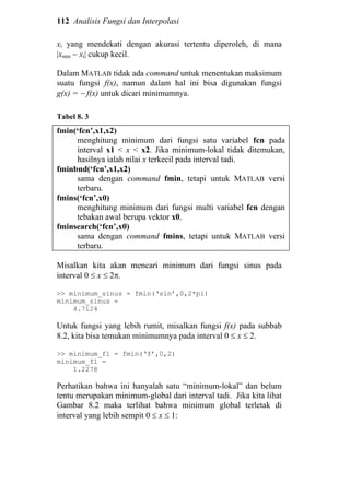112 Analisis Fungsi dan Interpolasi
xi yang mendekati dengan akurasi tertentu diperoleh, di mana
|xmin − xi| cukup kecil.
Dalam MATLAB tidak ada command untuk menentukan maksimum
suatu fungsi f(x), namun dalam hal ini bisa digunakan fungsi
g(x) = − f(x) untuk dicari minimumnya.
Tabel 8. 3
fmin(‘fcn’,x1,x2)
menghitung minimum dari fungsi satu variabel fcn pada
interval x1 < x < x2. Jika minimum-lokal tidak ditemukan,
hasilnya ialah nilai x terkecil pada interval tadi.
fminbnd(‘fcn’,x1,x2)
sama dengan command fmin, tetapi untuk MATLAB versi
terbaru.
fmins(‘fcn’,x0)
menghitung minimum dari fungsi multi variabel fcn dengan
tebakan awal berupa vektor x0.
fminsearch(‘fcn’,x0)
sama dengan command fmins, tetapi untuk MATLAB versi
terbaru.
Misalkan kita akan mencari minimum dari fungsi sinus pada
interval 0 ≤ x ≤ 2π.
>> minimum_sinus = fmin(‘sin’,0,2*pi)
minimum_sinus =
4.7124
Untuk fungsi yang lebih rumit, misalkan fungsi f(x) pada subbab
8.2, kita bisa temukan minimumnya pada interval 0 ≤ x ≤ 2.
>> minimum_f1 = fmin(‘f’,0,2)
minimum_f1 =
1.2278
Perhatikan bahwa ini hanyalah satu “minimum-lokal” dan belum
tentu merupakan minimum-global dari interval tadi. Jika kita lihat
Gambar 8.2 maka terlihat bahwa minimum global terletak di
interval yang lebih sempit 0 ≤ x ≤ 1:
 