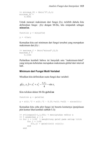 Analisis Fungsi dan Interpolasi 113
>> minimum_f2 = fmin(‘f’,0,1)
minimum_f2 =
0.9261
Untuk mencari maksimum dari fungsi f(x), terlebih dahulu kita
definisikan fungsi −f(x) dengan M-file, lalu simpanlah sebagai
minusf.m.
function y = minusf(x)
y = -f(x);
Kemudian kita cari minimum dari fungsi tersebut yang merupakan
maksimum dari f(x) :
>> maximum_f = fmin(‘minusf’,0,2)
maximum_f =
0.1144
Perhatikan kembali bahwa ini hanyalah satu “maksimum-lokal”
yang ternyata kebetulan merupakan maksimum-global dari interval
tadi.
Minimum dari Fungsi Multi Variabel
Misalkan kita definisikan suatu fungsi dua variabel:
( ) 1
212
2
2
121 sin
4
, x
xx
xxxxg −−+=
Kita tuliskan dalam M-file gx1x2.m
function g = gx1x2(x)
g = x(1).^2 + x(2).^2 – 0.25.*x(1).*x(2) – sin(x(1));
Kemudian kita coba plot fungsi ini beserta konturnya (penjelasan
plot kontur lihat kembali subbab 5.3):
>> x=linspace(-1,1,50); % menciptakan vektor x
>> % asumsikan y = x
>> for i = 1:50 % menghitung gx1x2 pada setiap titik
for j = 1:50
Z(i,j) = gx1x2([x(i) x(j)]);
end
end
 
