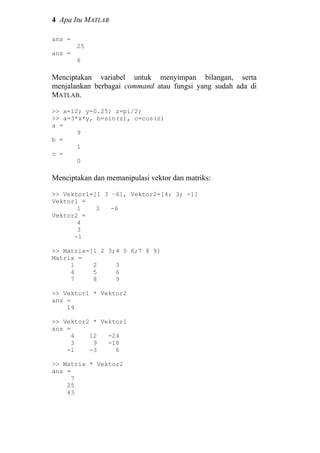 4 Apa Itu MATLAB
ans =
25
ans =
6
Menciptakan variabel untuk menyimpan bilangan, serta
menjalankan berbagai command atau fungsi yang sudah ada di
MATLAB.
>> x=12; y=0.25; z=pi/2;
>> a=3*x*y, b=sin(z), c=cos(z)
a =
9
b =
1
c =
0
Menciptakan dan memanipulasi vektor dan matriks:
>> Vektor1=[1 3 –6], Vektor2=[4; 3; -1]
Vektor1 =
1 3 -6
Vektor2 =
4
3
-1
>> Matrix=[1 2 3;4 5 6;7 8 9]
Matrix =
1 2 3
4 5 6
7 8 9
>> Vektor1 * Vektor2
ans =
19
>> Vektor2 * Vektor1
ans =
4 12 -24
3 9 -18
-1 -3 6
>> Matrix * Vektor2
ans =
7
25
43
 