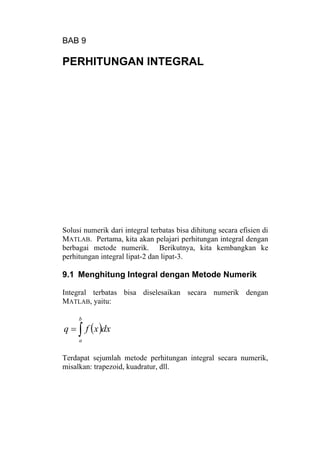 BAB 9
PERHITUNGAN INTEGRAL
Solusi numerik dari integral terbatas bisa dihitung secara efisien di
MATLAB. Pertama, kita akan pelajari perhitungan integral dengan
berbagai metode numerik. Berikutnya, kita kembangkan ke
perhitungan integral lipat-2 dan lipat-3.
9.1 Menghitung Integral dengan Metode Numerik
Integral terbatas bisa diselesaikan secara numerik dengan
MATLAB, yaitu:
( )∫=
b
a
dxxfq
Terdapat sejumlah metode perhitungan integral secara numerik,
misalkan: trapezoid, kuadratur, dll.
 