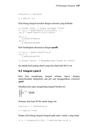 Perhitungan Integral 125
function y = myfun(x)
y = exp(-x.^3);
Kita hitung integral tersebut dengan toleransi yang berbeda:
>> format long; % format bilangan “long”
>> int_1 = quad(‘myfun’,0,2,0.001), ...
int_2 = quad(‘myfun’,0,2,0.00001)
int_1 =
0.89309707589214
int_2 =
0.89295225387894
Kita bandingkan akurasinya dengan quad8:
>> int_3 = quadl(‘myfun’,0,2)
int_3 =
0.89295351461757
>> format short; % mengembalikan format ke “short”
Ini adalah hasil paling akurat yang bisa diperoleh MATLAB.
9.2 Integral Lipat-2
Kita bisa menghitung integral terbatas lipat-2 dengan
menyelesaikan integralnya satu per satu menggunakan command
quad.
Misalkan kita ingin menghitung integral berikut ini:
∫∫
−−
1
0
1
0
3
dxdye yx
Pertama, kita buat M-file untuk fungsi ini:
function z = fungsiku(x,y)
z = exp(-x.^3-y);
Kedua, kita hitung integral-integral pada arah y untuk x yang tetap:
>> x = linspace(0,1,50); % definisikan nilai x
 