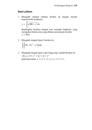 Perhitungan Integral 129
Soal Latihan
1. Hitunglah integral terbatas berikut ini dengan metode
trapezoid dan kuadratur:
∫−
−=
10
10
2
100 dxxy
Bandingkan hasilnya dengan luas setengah lingkaran, yang
merupakan bentuk area yang dibatasi persamaan tersebut:
π50=y
2. Hitunglah integral lipat-2 berikut ini:
∫ ∫− −
−−
4
4
5
5
22
210 dydxyx
3. Hitunglah integral lipat-3 dari fungsi tiga variabel berikut ini:
( ) 22
,, zyzxyxzyxw +++=
pada batas-batas -1 ≤ x ≤ 1, -1 ≤ y ≤ 1, -1 ≤ z ≤ 1.
 