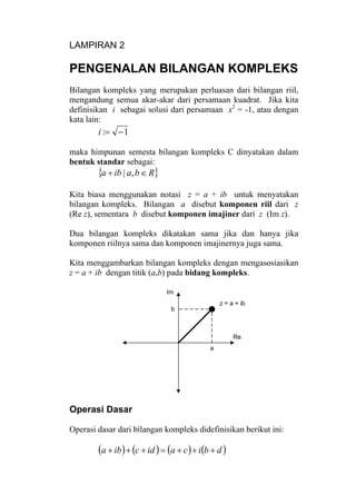 LAMPIRAN 2
PENGENALAN BILANGAN KOMPLEKS
Bilangan kompleks yang merupakan perluasan dari bilangan riil,
mengandung semua akar-akar dari persamaan kuadrat. Jika kita
definisikan i sebagai solusi dari persamaan x2
= -1, atau dengan
kata lain:
1: −=i
maka himpunan semesta bilangan kompleks C dinyatakan dalam
bentuk standar sebagai:
{ }Rbaiba ∈+ ,|
Kita biasa menggunakan notasi z = a + ib untuk menyatakan
bilangan kompleks. Bilangan a disebut komponen riil dari z
(Re z), sementara b disebut komponen imajiner dari z (Im z).
Dua bilangan kompleks dikatakan sama jika dan hanya jika
komponen riilnya sama dan komponen imajinernya juga sama.
Kita menggambarkan bilangan kompleks dengan mengasosiasikan
z = a + ib dengan titik (a,b) pada bidang kompleks.
z = a + ib
a
b
Re
Im
Operasi Dasar
Operasi dasar dari bilangan kompleks didefinisikan berikut ini:
( ) ( ) ( ) ( )dbicaidciba +++=+++
 
