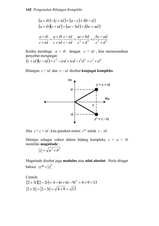 142 Pengenalan Bilangan Kompleks
( ) ( ) ( ) ( )dbicaidciba −+−=+−+
( )( ) ( ) ( )adbcibdacidciba ++−=++
2222
dc
adbc
i
dc
bdac
idc
idc
idc
iba
idc
iba
+
−
+
+
+
=
−
−
+
+
=
+
+
Ketika membagi a + ib dengan c + id , kita merasionalkan
penyebut mengingat:
( )( ) 22222
dcdiicdicdcidcidc +=−+−=−+
Bilangan c + id dan c – id disebut konjugat kompleks.
z = c + id
c
d
Re
Im
z* = c - id
-d
Jika z = c + id , kita gunakan notasi z* untuk c – id.
Ditinjau sebagai vektor dalam bidang kompleks, z = a + ib
memiliki magnitude:
22
baz +=
Magnitude disebut juga modulus atau nilai absolut. Perlu diingat
bahwa:
2
* zzz =
Contoh:
( )( ) 139496643232 2
=+=−+−=−+ iiiii
13943232 =+=−=+ ii
 