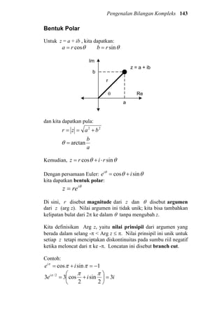 Pengenalan Bilangan Kompleks 143
Bentuk Polar
Untuk z = a + ib , kita dapatkan:
θcosra = θsinrb =
z = a + ib
a
b
Re
Im
r
θ
dan kita dapatkan pula:
22
bazr +==
a
b
arctan=θ
Kemudian, θθ sincos rirz ⋅+=
Dengan persamaan Euler: θθθ
sincos iei
+=
kita dapatkan bentuk polar:
θi
rez =
Di sini, r disebut magnitude dari z dan θ disebut argumen
dari z (arg z). Nilai argumen ini tidak unik; kita bisa tambahkan
kelipatan bulat dari 2π ke dalam θ tanpa mengubah z.
Kita definisikan Arg z, yaitu nilai prinsipil dari argumen yang
berada dalam selang -π < Arg z ≤ π. Nilai prinsipil ini unik untuk
setiap z tetapi menciptakan diskontinuitas pada sumbu riil negatif
ketika meloncat dari π ke -π. Loncatan ini disebut branch cut.
Contoh:
1sincos −=+= πππ
iei
iiei
3
2
sin
2
cos33 2/
=





+=
πππ
 