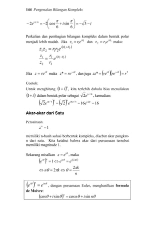 144 Pengenalan Bilangan Kompleks
iiei
−−=





+−=− 3
6
sin
6
cos22 6/ πππ
Perkalian dan pembagian bilangan kompleks dalam bentuk polar
menjadi lebih mudah. Jika 1
11
θi
erz = dan 2
22
θi
erz = maka:
( )21
2121
θθ +
= i
errzz
( )21
2
1
2
1 θθ −
= i
e
r
r
z
z
Jika θi
rez = maka θi
rez −
=* , dan juga ( )( ) 2
* rrerezz ii
== − θθ
Contoh:
Untuk menghitung ( )8
1 i+ , kita terlebih dahulu bisa menuliskan
( )i+1 dalam bentuk polar sebagai 4/
2 πi
e , kemudian:
( ) ( ) 161622 24/8884/
=== πππ iii
eee
Akar-akar dari Satu
Persamaan
1=n
z
memiliki n-buah solusi berbentuk kompleks, disebut akar pangkat-
n dari satu. Kita ketahui bahwa akar dari persamaan tersebut
memiliki magnitude 1.
Sekarang misalkan θi
ez = , maka
( ) ( )
n
k
kn
eee kiinni
π
θπθ
πθθ
2
2
1 2
=⇔=⇔
=⇔=
( ) θθ inni
ee = , dengan persamaan Euler, menghasilkan formula
de Moivre:
( ) θθθθ nini
n
sincossincos +=+
 