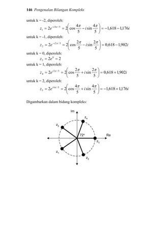 146 Pengenalan Bilangan Kompleks
untuk k = -2, diperoleh:
iiez i
176,1618,1
5
4
sin
5
4
cos22 5/4
1 −−=





−== − πππ
untuk k = -1, diperoleh:
iiez i
902,1618,0
5
2
sin
5
2
cos22 5/2
2 −=





−== − πππ
untuk k = 0, diperoleh:
22 0
3 == ez
untuk k = 1, diperoleh:
iiez i
902,1618,0
5
2
sin
5
2
cos22 5/2
4 +=





+==
πππ
untuk k = 2, diperoleh:
iiez i
176,1618,1
5
4
sin
5
4
cos22 5/4
5 +−=





+==
πππ
Digambarkan dalam bidang kompleks:
Re
z3
72o
z1
z2
z4
z5
Im
 