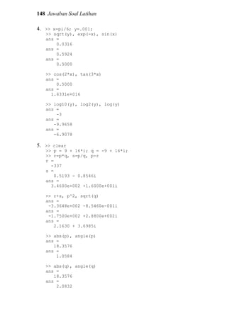 148 Jawaban Soal Latihan
4. >> x=pi/6; y=.001;
>> sqrt(y), exp(-x), sin(x)
ans =
0.0316
ans =
0.5924
ans =
0.5000
>> cos(2*x), tan(3*x)
ans =
0.5000
ans =
1.6331e+016
>> log10(y), log2(y), log(y)
ans =
-3
ans =
-9.9658
ans =
-6.9078
5. >> clear
>> p = 9 + 16*i; q = -9 + 16*i;
>> r=p*q, s=p/q, p-r
r =
-337
s =
0.5193 - 0.8546i
ans =
3.4600e+002 +1.6000e+001i
>> r+s, p^2, sqrt(q)
ans =
-3.3648e+002 -8.5460e-001i
ans =
-1.7500e+002 +2.8800e+002i
ans =
2.1630 + 3.6985i
>> abs(p), angle(p)
ans =
18.3576
ans =
1.0584
>> abs(q), angle(q)
ans =
18.3576
ans =
2.0832
 
