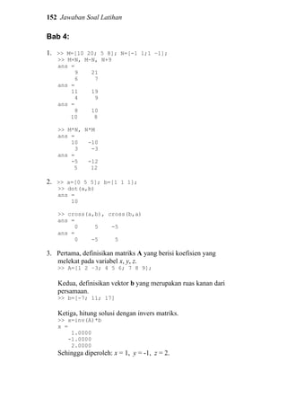 152 Jawaban Soal Latihan
Bab 4:
1. >> M=[10 20; 5 8]; N=[-1 1;1 –1];
>> M+N, M-N, N+9
ans =
9 21
6 7
ans =
11 19
4 9
ans =
8 10
10 8
>> M*N, N*M
ans =
10 -10
3 -3
ans =
-5 -12
5 12
2. >> a=[0 5 5]; b=[1 1 1];
>> dot(a,b)
ans =
10
>> cross(a,b), cross(b,a)
ans =
0 5 -5
ans =
0 -5 5
3. Pertama, definisikan matriks A yang berisi koefisien yang
melekat pada variabel x, y, z.
>> A=[1 2 –3; 4 5 6; 7 8 9];
Kedua, definisikan vektor b yang merupakan ruas kanan dari
persamaan.
>> b=[-7; 11; 17]
Ketiga, hitung solusi dengan invers matriks.
>> x=inv(A)*b
x =
1.0000
-1.0000
2.0000
Sehingga diperoleh: x = 1, y = -1, z = 2.
 