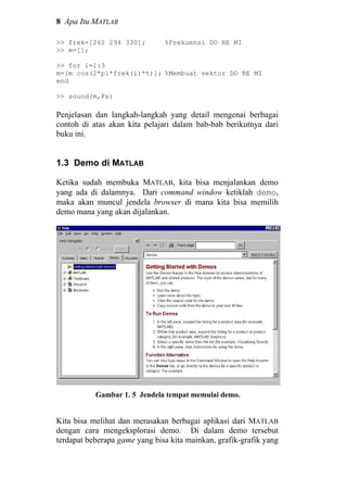 8 Apa Itu MATLAB
>> frek=[262 294 330]; %Frekuensi DO RE MI
>> m=[];
>> for i=1:3
m=[m cos(2*pi*frek(i)*t)]; %Membuat vektor DO RE MI
end
>> sound(m,Fs)
Penjelasan dan langkah-langkah yang detail mengenai berbagai
contoh di atas akan kita pelajari dalam bab-bab berikutnya dari
buku ini.
1.3 Demo di MATLAB
Ketika sudah membuka MATLAB, kita bisa menjalankan demo
yang ada di dalamnya. Dari command window ketiklah demo,
maka akan muncul jendela browser di mana kita bisa memilih
demo mana yang akan dijalankan.
Gambar 1. 5 Jendela tempat memulai demo.
Kita bisa melihat dan merasakan berbagai aplikasi dari MATLAB
dengan cara mengeksplorasi demo. Di dalam demo tersebut
terdapat beberapa game yang bisa kita mainkan, grafik-grafik yang
 