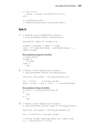 Jawaban Soal Latihan 159
>> for i=1:8
suara = [suara cos(2*pi*f(i).*t)];
end
>> sound(suara,Fs);
>> wavwrite(suara,Fs,‘file_suara.wav’)
Bab 6:
1. % Program untuk menghitung volume &
% luas permukaan balok: prog_balok.m
panjang=5; lebar=3; tinggi=6.5;
volume = panjang * lebar * tinggi
luas = 2* (panjang*lebar + panjang*tinggi + ...
lebar*tinggi)
Kita jalankan program tersebut:
>> prog_balok
volume =
97.5000
luas =
134
2. % Fungsi untuk menghitung volume &
% luas permukaan balok: hitung_balok.m
function [vol,area] = hitung_balok(p,l,t)
vol = p*l*t; % hitung volume
area = 2*(p*l + p*t + l*t); % luas permukaan
Kita jalankan fungsi tersebut:
>> [V,L] = hitung_balok(10,5,3)
V =
150
L =
190
3. % Fungsi untuk menghitung volume &
% luas permukaan prisma segi-4: hitung_prisma.m
function [vol,area] = hitung_prisma(p,l,t)
vol = 1/3*p*l*t; % hitung volume
% hitung tinggi segitiga pada sisi lebar alas
t_l = sqrt((p/2)^2 + t^2);
 